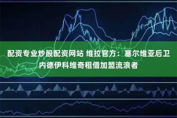 配资专业炒股配资网站 维拉官方：塞尔维亚后卫内德伊科维奇租借加盟流浪者