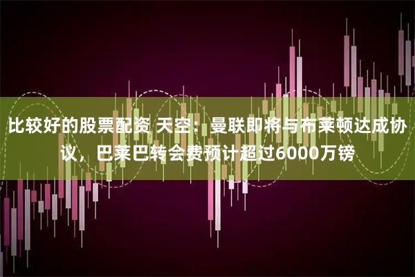 比较好的股票配资 天空：曼联即将与布莱顿达成协议，巴莱巴转会费预计超过6000万镑