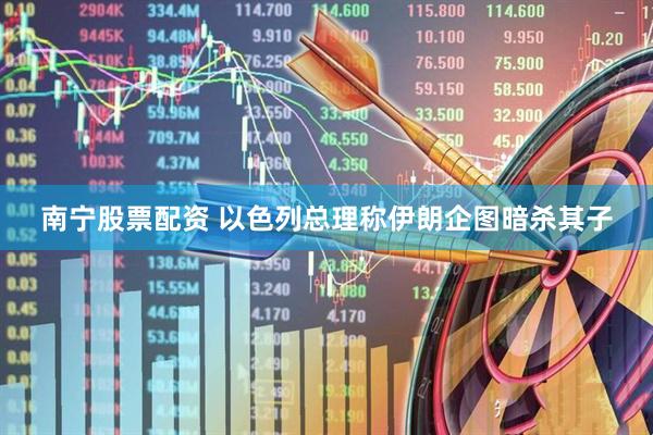 南宁股票配资 以色列总理称伊朗企图暗杀其子