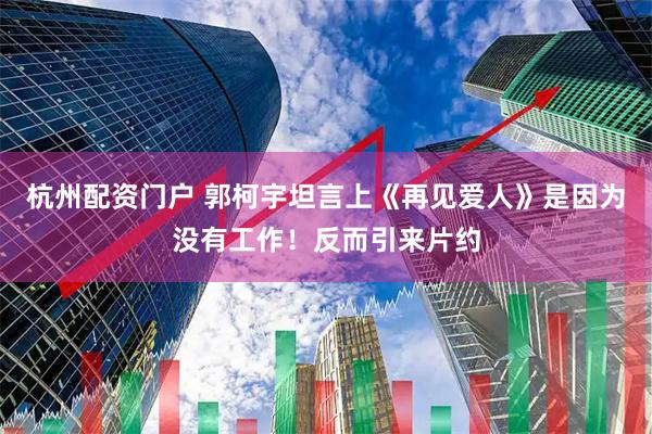 杭州配资门户 郭柯宇坦言上《再见爱人》是因为没有工作！反而引来片约
