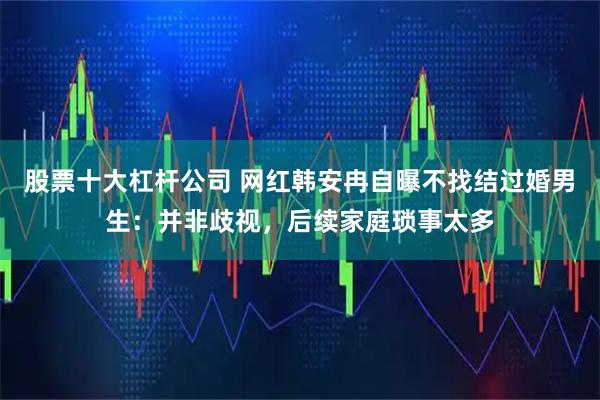 股票十大杠杆公司 网红韩安冉自曝不找结过婚男生：并非歧视，后续家庭琐事太多