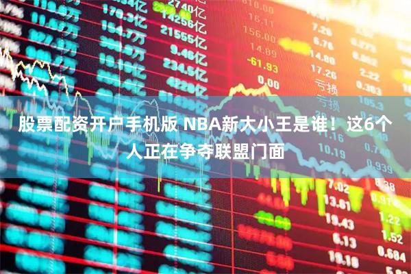 股票配资开户手机版 NBA新大小王是谁！这6个人正在争夺联盟门面