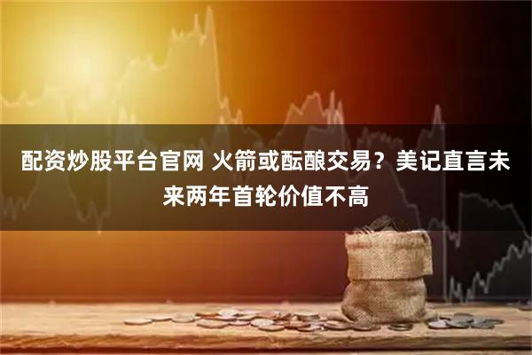 配资炒股平台官网 火箭或酝酿交易？美记直言未来两年首轮价值不高