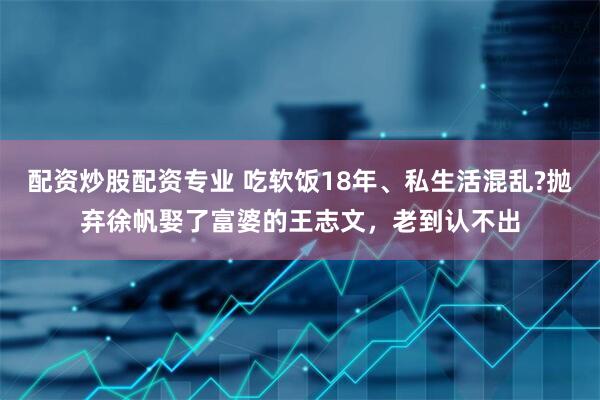 配资炒股配资专业 吃软饭18年、私生活混乱?抛弃徐帆娶了富婆的王志文，老到认不出